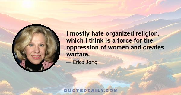 I mostly hate organized religion, which I think is a force for the oppression of women and creates warfare.