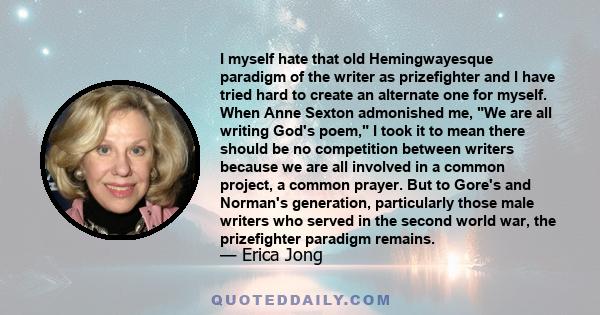 I myself hate that old Hemingwayesque paradigm of the writer as prizefighter and I have tried hard to create an alternate one for myself. When Anne Sexton admonished me, We are all writing God's poem, I took it to mean