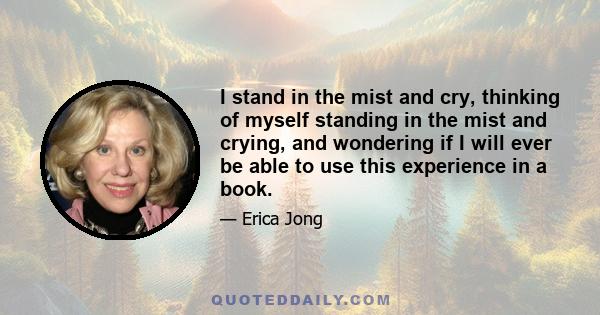 I stand in the mist and cry, thinking of myself standing in the mist and crying, and wondering if I will ever be able to use this experience in a book.