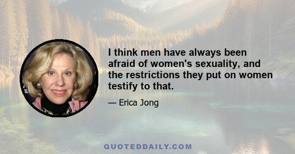 I think men have always been afraid of women's sexuality, and the restrictions they put on women testify to that.