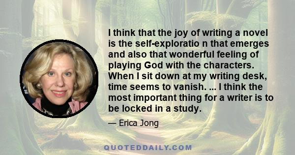 I think that the joy of writing a novel is the self-exploratio n that emerges and also that wonderful feeling of playing God with the characters. When I sit down at my writing desk, time seems to vanish. ... I think the 