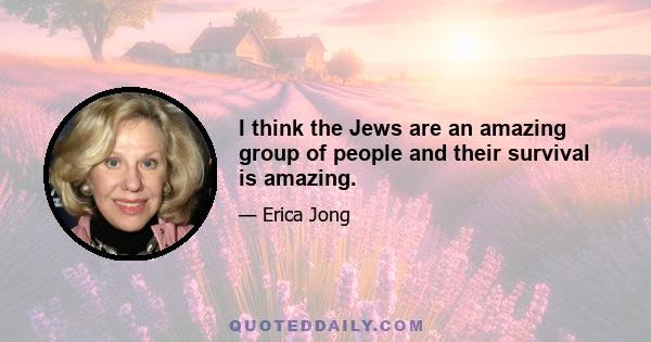 I think the Jews are an amazing group of people and their survival is amazing.