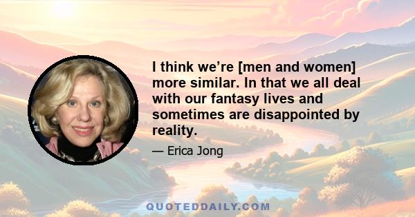 I think we’re [men and women] more similar. In that we all deal with our fantasy lives and sometimes are disappointed by reality.