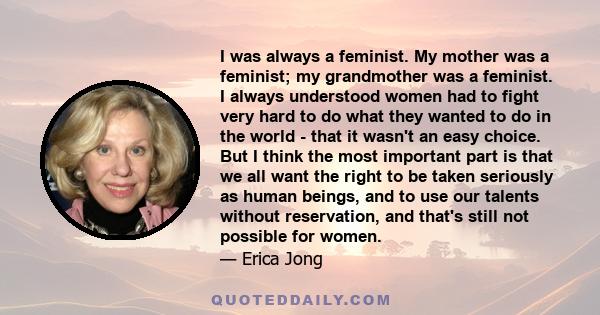 I was always a feminist. My mother was a feminist; my grandmother was a feminist. I always understood women had to fight very hard to do what they wanted to do in the world - that it wasn't an easy choice. But I think