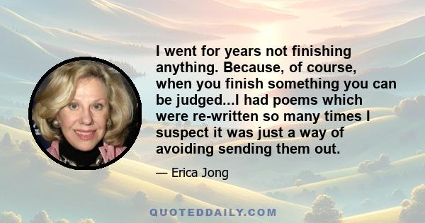 I went for years not finishing anything. Because, of course, when you finish something you can be judged...I had poems which were re-written so many times I suspect it was just a way of avoiding sending them out.