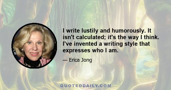 I write lustily and humorously. It isn't calculated; it's the way I think. I've invented a writing style that expresses who I am.