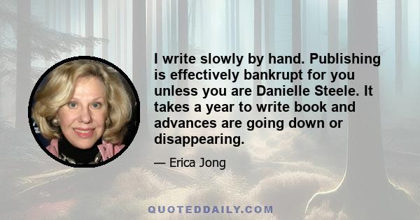 I write slowly by hand. Publishing is effectively bankrupt for you unless you are Danielle Steele. It takes a year to write book and advances are going down or disappearing.