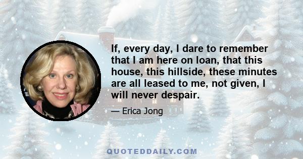 If, every day, I dare to remember that I am here on loan, that this house, this hillside, these minutes are all leased to me, not given, I will never despair.