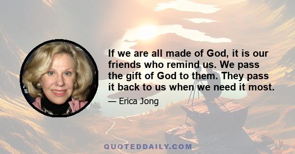 If we are all made of God, it is our friends who remind us. We pass the gift of God to them. They pass it back to us when we need it most.