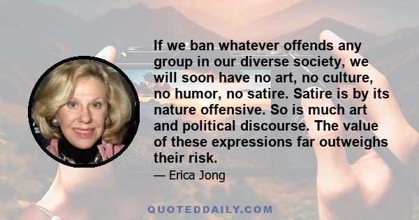 If we ban whatever offends any group in our diverse society, we will soon have no art, no culture, no humor, no satire. Satire is by its nature offensive. So is much art and political discourse. The value of these