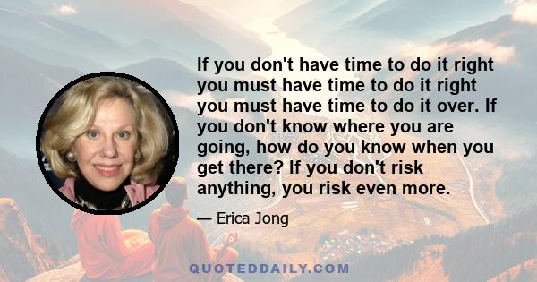 If you don't have time to do it right you must have time to do it right you must have time to do it over. If you don't know where you are going, how do you know when you get there? If you don't risk anything, you risk