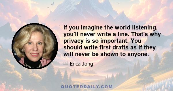 If you imagine the world listening, you'll never write a line. That's why privacy is so important. You should write first drafts as if they will never be shown to anyone.