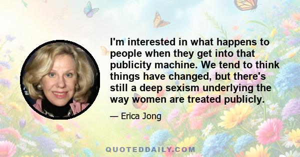 I'm interested in what happens to people when they get into that publicity machine. We tend to think things have changed, but there's still a deep sexism underlying the way women are treated publicly.