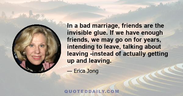 In a bad marriage, friends are the invisible glue. If we have enough friends, we may go on for years, intending to leave, talking about leaving -instead of actually getting up and leaving.