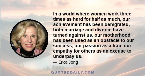 In a world where women work three times as hard for half as much, our achievement has been denigrated, both marriage and divorce have turned against us, our motherhood has been used as an obstacle to our success, our