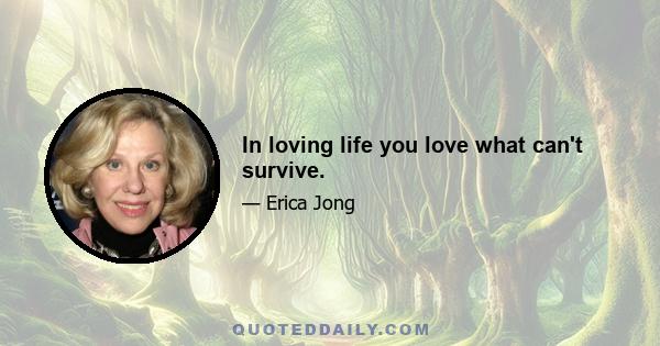 In loving life you love what can't survive.