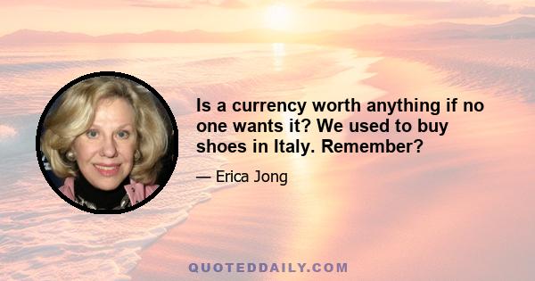 Is a currency worth anything if no one wants it? We used to buy shoes in Italy. Remember?