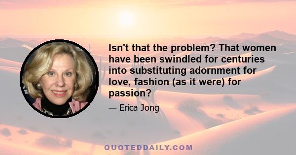 Isn't that the problem? That women have been swindled for centuries into substituting adornment for love, fashion (as it were) for passion?