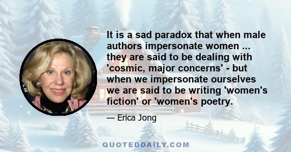 It is a sad paradox that when male authors impersonate women ... they are said to be dealing with 'cosmic, major concerns' - but when we impersonate ourselves we are said to be writing 'women's fiction' or 'women's