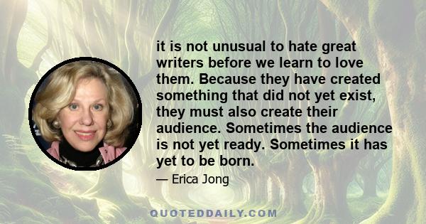 it is not unusual to hate great writers before we learn to love them. Because they have created something that did not yet exist, they must also create their audience. Sometimes the audience is not yet ready. Sometimes