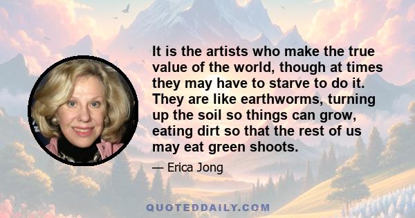 It is the artists who make the true value of the world, though at times they may have to starve to do it. They are like earthworms, turning up the soil so things can grow, eating dirt so that the rest of us may eat