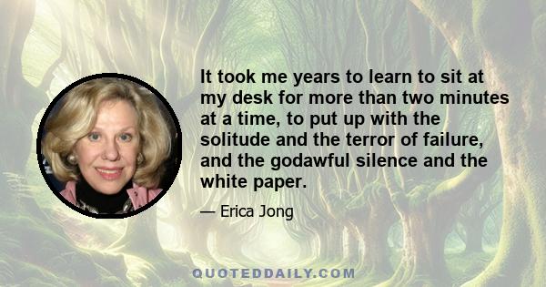 It took me years to learn to sit at my desk for more than two minutes at a time, to put up with the solitude and the terror of failure, and the godawful silence and the white paper.