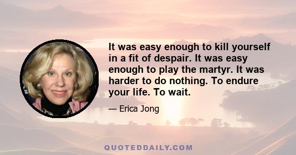 It was easy enough to kill yourself in a fit of despair. It was easy enough to play the martyr. It was harder to do nothing. To endure your life. To wait.