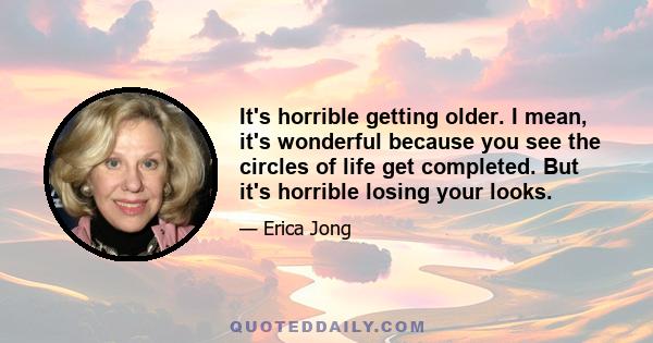 It's horrible getting older. I mean, it's wonderful because you see the circles of life get completed. But it's horrible losing your looks.