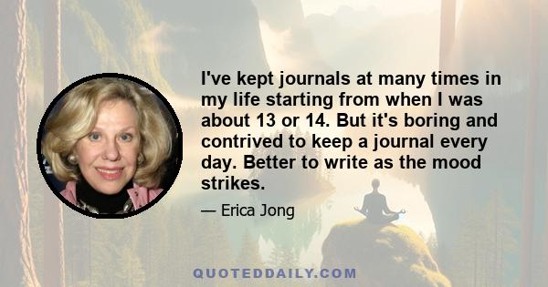 I've kept journals at many times in my life starting from when I was about 13 or 14. But it's boring and contrived to keep a journal every day. Better to write as the mood strikes.