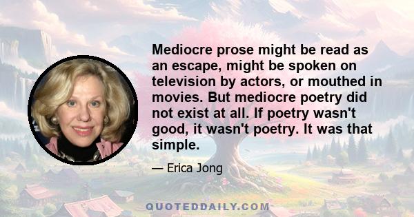 Mediocre prose might be read as an escape, might be spoken on television by actors, or mouthed in movies. But mediocre poetry did not exist at all. If poetry wasn't good, it wasn't poetry. It was that simple.