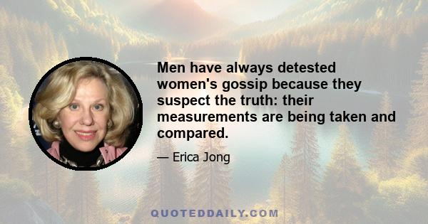 Men have always detested women's gossip because they suspect the truth: their measurements are being taken and compared.