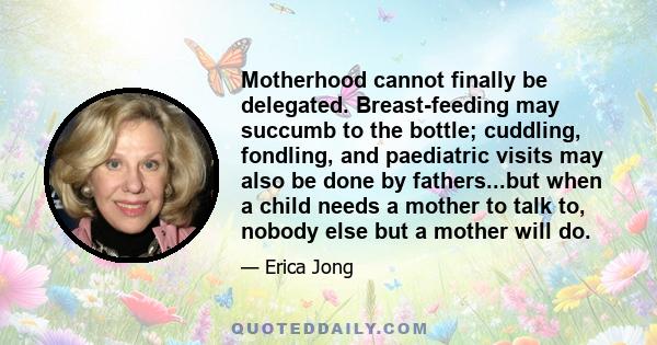 Motherhood cannot finally be delegated. Breast-feeding may succumb to the bottle; cuddling, fondling, and paediatric visits may also be done by fathers...but when a child needs a mother to talk to, nobody else but a