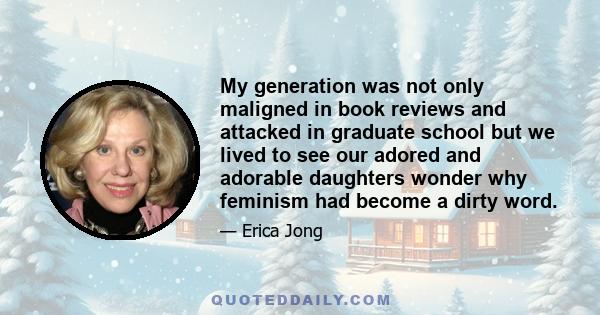 My generation was not only maligned in book reviews and attacked in graduate school but we lived to see our adored and adorable daughters wonder why feminism had become a dirty word.