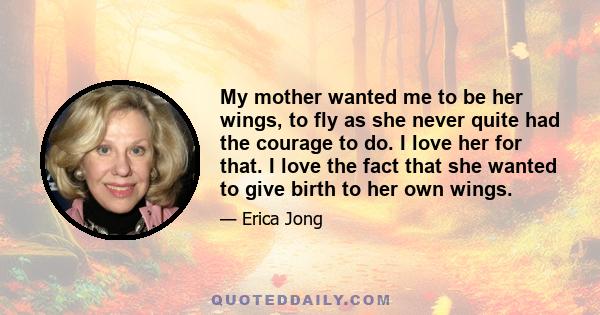 My mother wanted me to be her wings, to fly as she never quite had the courage to do. I love her for that. I love the fact that she wanted to give birth to her own wings.