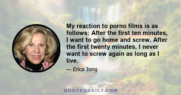 My reaction to porno films is as follows: After the first ten minutes, I want to go home and screw. After the first twenty minutes, I never want to screw again as long as I live.