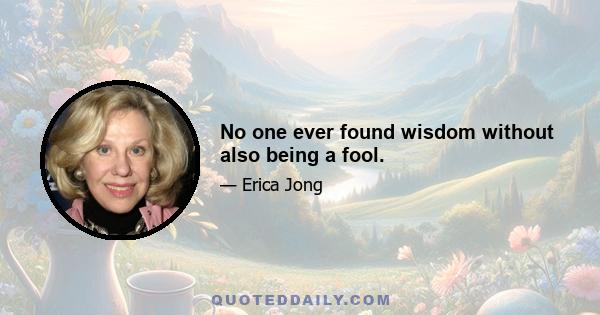 No one ever found wisdom without also being a fool.