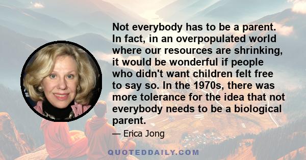 Not everybody has to be a parent. In fact, in an overpopulated world where our resources are shrinking, it would be wonderful if people who didn't want children felt free to say so. In the 1970s, there was more