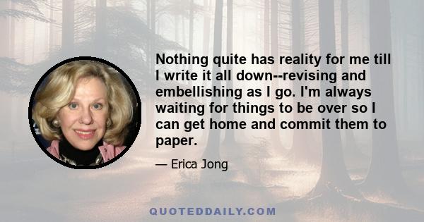 Nothing quite has reality for me till I write it all down--revising and embellishing as I go. I'm always waiting for things to be over so I can get home and commit them to paper.