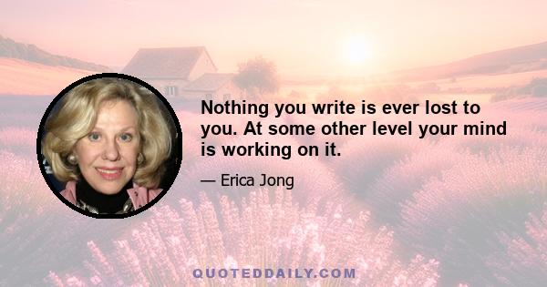 Nothing you write is ever lost to you. At some other level your mind is working on it.