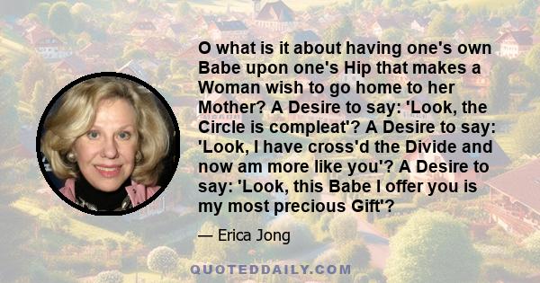 O what is it about having one's own Babe upon one's Hip that makes a Woman wish to go home to her Mother? A Desire to say: 'Look, the Circle is compleat'? A Desire to say: 'Look, I have cross'd the Divide and now am