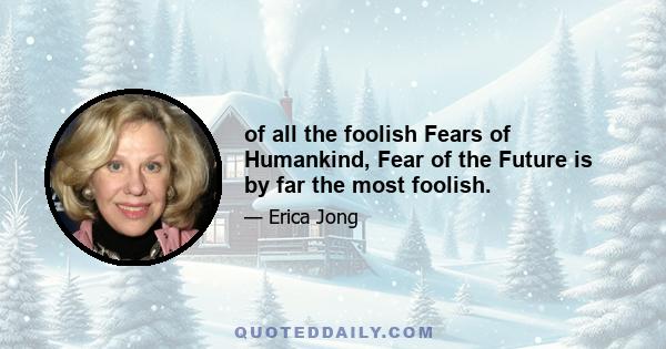 of all the foolish Fears of Humankind, Fear of the Future is by far the most foolish.