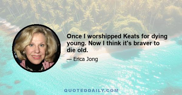 Once I worshipped Keats for dying young. Now I think it's braver to die old.