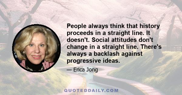 People always think that history proceeds in a straight line. It doesn't. Social attitudes don't change in a straight line. There's always a backlash against progressive ideas.