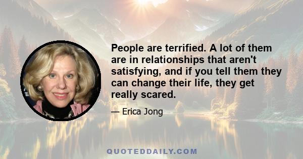 People are terrified. A lot of them are in relationships that aren't satisfying, and if you tell them they can change their life, they get really scared.