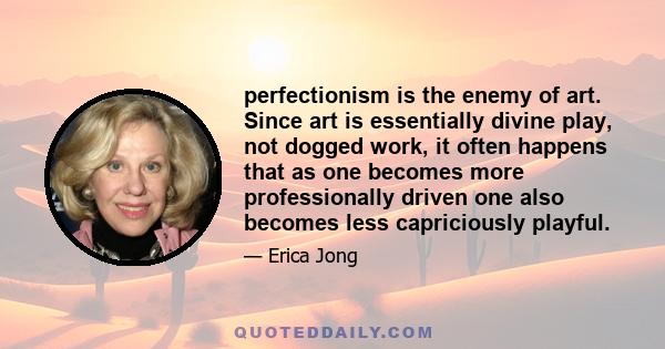 perfectionism is the enemy of art. Since art is essentially divine play, not dogged work, it often happens that as one becomes more professionally driven one also becomes less capriciously playful.