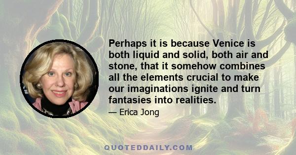 Perhaps it is because Venice is both liquid and solid, both air and stone, that it somehow combines all the elements crucial to make our imaginations ignite and turn fantasies into realities.