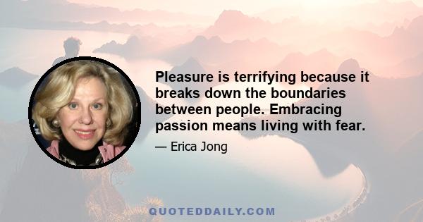 Pleasure is terrifying because it breaks down the boundaries between people. Embracing passion means living with fear.