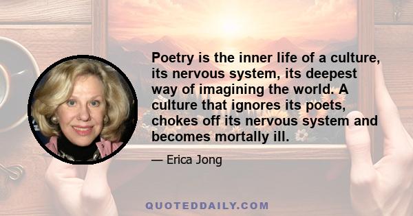 Poetry is the inner life of a culture, its nervous system, its deepest way of imagining the world. A culture that ignores its poets, chokes off its nervous system and becomes mortally ill.