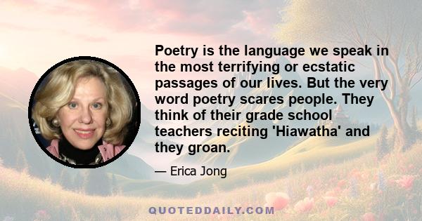 Poetry is the language we speak in the most terrifying or ecstatic passages of our lives. But the very word poetry scares people. They think of their grade school teachers reciting 'Hiawatha' and they groan.