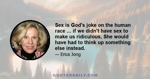 Sex is God's joke on the human race ... if we didn't have sex to make us ridiculous, She would have had to think up something else instead.